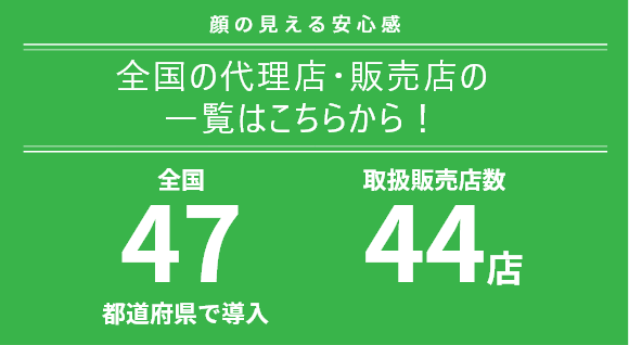 顔の見える安心感 全国の代理店・販売店の 一覧はこちらから！ 全国47都道府県で導入 全国51店サポート